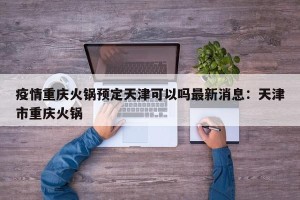 疫情重庆火锅预定天津可以吗最新消息：天津市重庆火锅