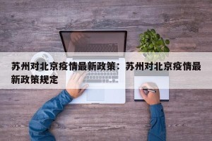 苏州对北京疫情最新政策：苏州对北京疫情最新政策规定
