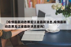 【疫情最新动态黑龙江省最新消息,疫情最新动态黑龙江省最新消息查询】