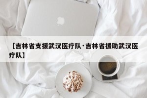 【吉林省支援武汉医疗队·吉林省援助武汉医疗队】