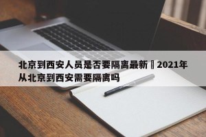 北京到西安人员是否要隔离最新›2021年从北京到西安需要隔离吗