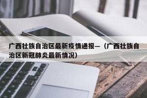 广西壮族自治区最新疫情通报—（广西壮族自治区新冠肺炎最新情况）
