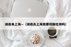 湖南来上海—（湖南去上海需要核酸检测吗）