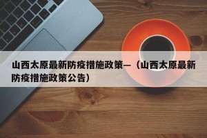 山西太原最新防疫措施政策—（山西太原最新防疫措施政策公告）