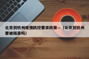 北京到杭州疫情防控要求政策—（北京到杭州要被隔离吗）