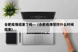 合肥疫情结束了吗—（合肥疫情管控什么时候结束）
