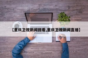 【重庆卫视新闻回看,重庆卫视新闻直播】