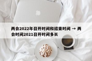 两会2022年召开时间和结束时间 → 两会时间2021召开时间多长