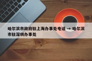 哈尔滨市政府驻上海办事处电话 → 哈尔滨市驻深圳办事处