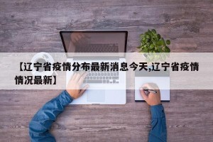 【辽宁省疫情分布最新消息今天,辽宁省疫情情况最新】