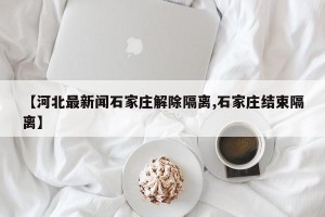【河北最新闻石家庄解除隔离,石家庄结束隔离】