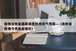 疫情吉林省最新消息杭州天气预报—（吉林省疫情今天有无增长）