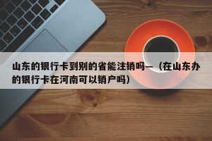 山东的银行卡到别的省能注销吗—（在山东办的银行卡在河南可以销户吗）