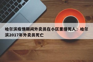哈尔滨疫情期间外卖员在小区里撞死人：哈尔滨2017年外卖员死亡
