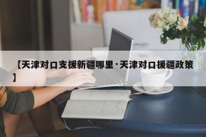 【天津对口支援新疆哪里·天津对口援疆政策】