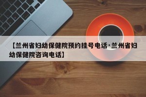 【兰州省妇幼保健院预约挂号电话·兰州省妇幼保健院咨询电话】