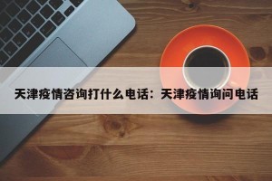 天津疫情咨询打什么电话：天津疫情询问电话