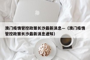 澳门疫情管控政策长沙最新消息—（澳门疫情管控政策长沙最新消息通知）