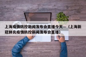 上海疫情防控新闻发布会直播今天—（上海新冠肺炎疫情防控新闻发布会直播）