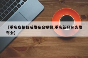【重庆疫情权威发布会视频,重庆新冠肺炎发布会】