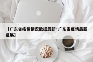 【广东省疫情情况数据最新·广东省疫情最新进展】