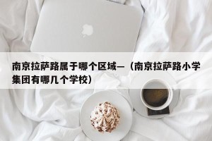 南京拉萨路属于哪个区域—（南京拉萨路小学集团有哪几个学校）