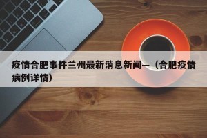 疫情合肥事件兰州最新消息新闻—（合肥疫情病例详情）