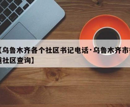 【乌鲁木齐各个社区书记电话·乌鲁木齐市街道社区查询】