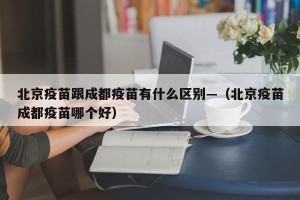 北京疫苗跟成都疫苗有什么区别—（北京疫苗成都疫苗哪个好）