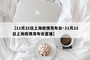【11月22日上海疫情发布会·11月22日上海疫情发布会直播】
