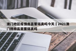 澳门地区疫情南昌要隔离吗今天›2021澳门回南昌需要隔离吗