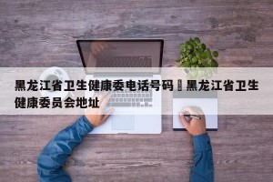 黑龙江省卫生健康委电话号码›黑龙江省卫生健康委员会地址