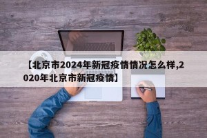 【北京市2024年新冠疫情情况怎么样,2020年北京市新冠疫情】