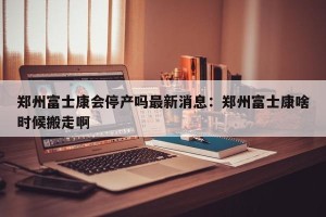 郑州富士康会停产吗最新消息：郑州富士康啥时候搬走啊