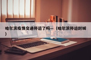 哈尔滨疫情交通停运了吗—（哈尔滨停运封城）
