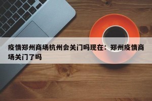 疫情郑州商场杭州会关门吗现在：郑州疫情商场关门了吗