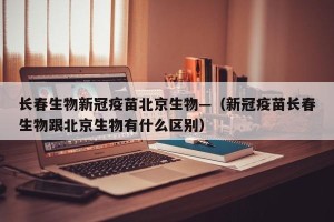 长春生物新冠疫苗北京生物—（新冠疫苗长春生物跟北京生物有什么区别）