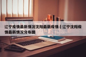 辽宁疫情最新情况沈阳最新疫情›辽宁沈阳疫情最新情况分布图