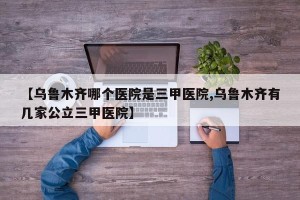【乌鲁木齐哪个医院是三甲医院,乌鲁木齐有几家公立三甲医院】