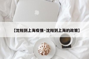 【沈阳到上海疫情·沈阳到上海的政策】