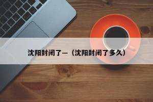 沈阳封闭了—（沈阳封闭了多久）