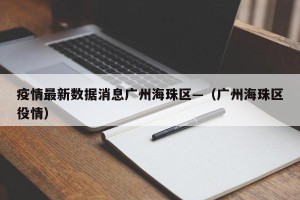 疫情最新数据消息广州海珠区—（广州海珠区役情）