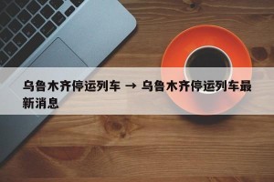 乌鲁木齐停运列车 → 乌鲁木齐停运列车最新消息