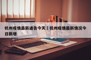 杭州疫情最新通告今天›杭州疫情最新情况今日新增