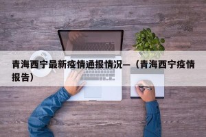 青海西宁最新疫情通报情况—（青海西宁疫情报告）