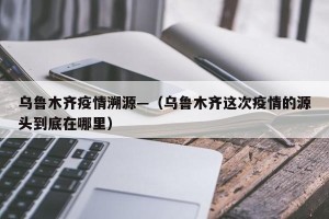 乌鲁木齐疫情溯源—（乌鲁木齐这次疫情的源头到底在哪里）