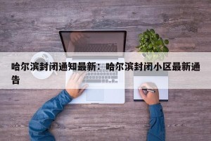 哈尔滨封闭通知最新：哈尔滨封闭小区最新通告