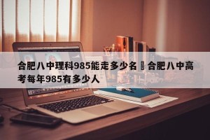 合肥八中理科985能走多少名›合肥八中高考每年985有多少人