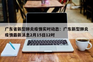 广东省新型肺炎疫情实时动态：广东新型肺炎疫情最新消息2月15日12时
