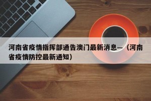 河南省疫情指挥部通告澳门最新消息—（河南省疫情防控最新通知）